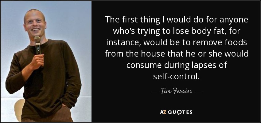 The first thing I would do for anyone who's trying to lose body fat, for instance, would be to remove foods from the house that he or she would consume during lapses of self-control. - Tim Ferriss