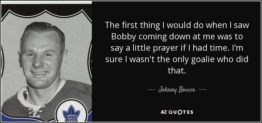 The first thing I would do when I saw Bobby coming down at me was to say a little prayer if I had time. I'm sure I wasn't the only goalie who did that. - Johnny Bower