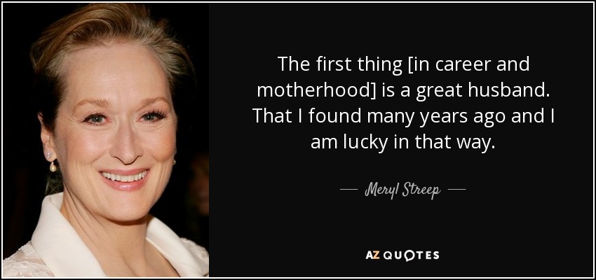 The first thing [in career and motherhood] is a great husband. That I found many years ago and I am lucky in that way. - Meryl Streep