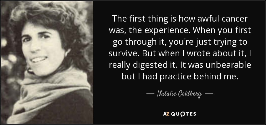 The first thing is how awful cancer was, the experience. When you first go through it, you're just trying to survive. But when I wrote about it, I really digested it. It was unbearable but I had practice behind me. - Natalie Goldberg
