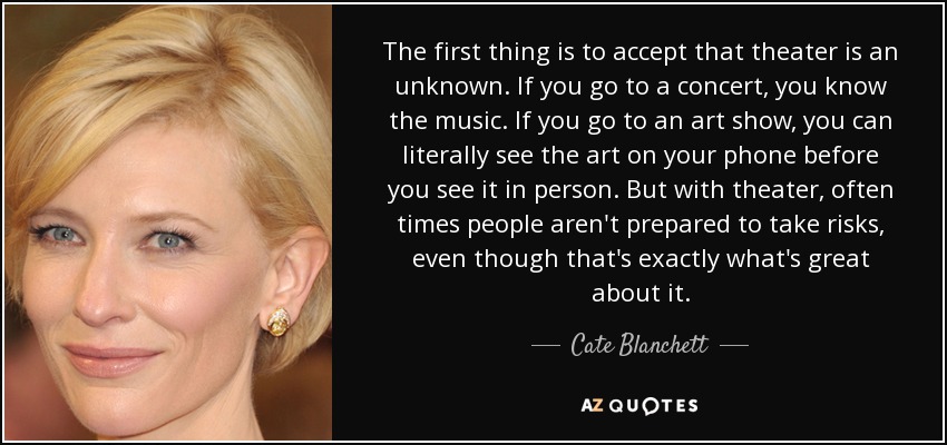 The first thing is to accept that theater is an unknown. If you go to a concert, you know the music. If you go to an art show, you can literally see the art on your phone before you see it in person. But with theater, often times people aren't prepared to take risks, even though that's exactly what's great about it. - Cate Blanchett
