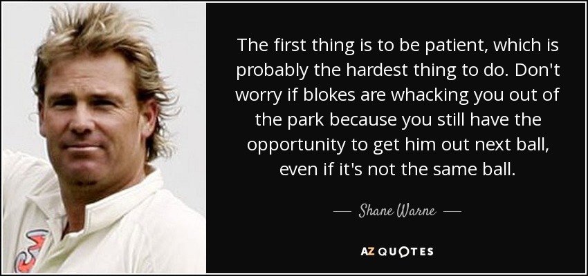 The first thing is to be patient, which is probably the hardest thing to do. Don't worry if blokes are whacking you out of the park because you still have the opportunity to get him out next ball, even if it's not the same ball. - Shane Warne