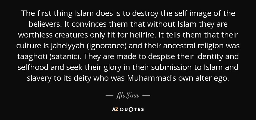 The first thing Islam does is to destroy the self image of the believers. It convinces them that without Islam they are worthless creatures only fit for hellfire. It tells them that their culture is jahelyyah (ignorance) and their ancestral religion was taaghoti (satanic). They are made to despise their identity and selfhood and seek their glory in their submission to Islam and slavery to its deity who was Muhammad's own alter ego. - Ali Sina