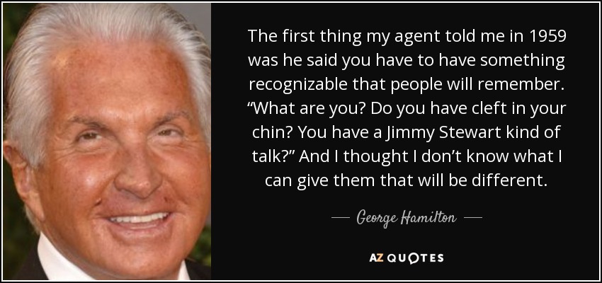 The first thing my agent told me in 1959 was he said you have to have something recognizable that people will remember. “What are you? Do you have cleft in your chin? You have a Jimmy Stewart kind of talk?” And I thought I don’t know what I can give them that will be different. - George Hamilton