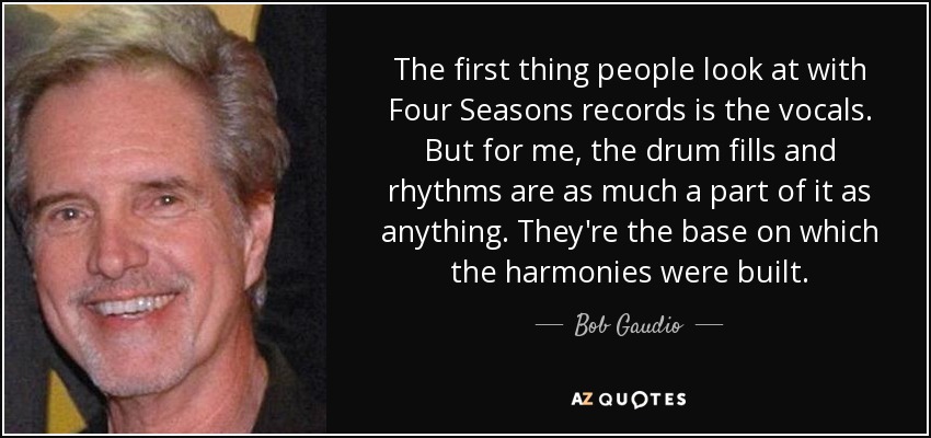 The first thing people look at with Four Seasons records is the vocals. But for me, the drum fills and rhythms are as much a part of it as anything. They're the base on which the harmonies were built. - Bob Gaudio