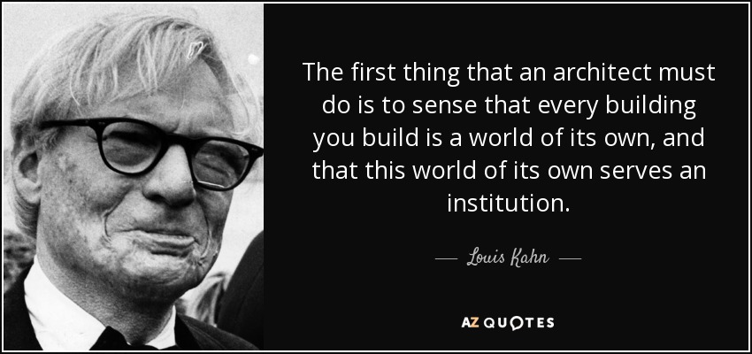 The first thing that an architect must do is to sense that every building you build is a world of its own, and that this world of its own serves an institution. - Louis Kahn