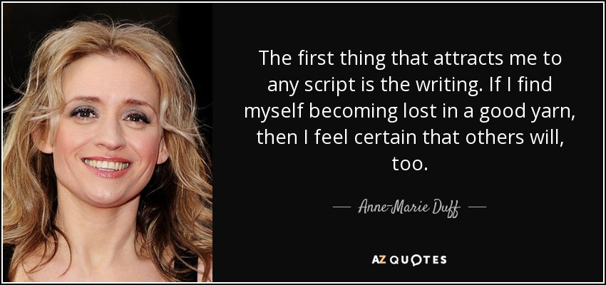 The first thing that attracts me to any script is the writing. If I find myself becoming lost in a good yarn, then I feel certain that others will, too. - Anne-Marie Duff