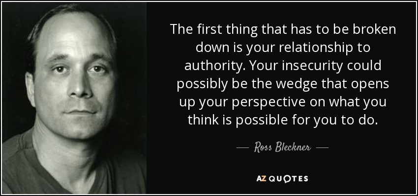 The first thing that has to be broken down is your relationship to authority. Your insecurity could possibly be the wedge that opens up your perspective on what you think is possible for you to do. - Ross Bleckner
