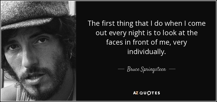 The first thing that I do when I come out every night is to look at the faces in front of me, very individually. - Bruce Springsteen