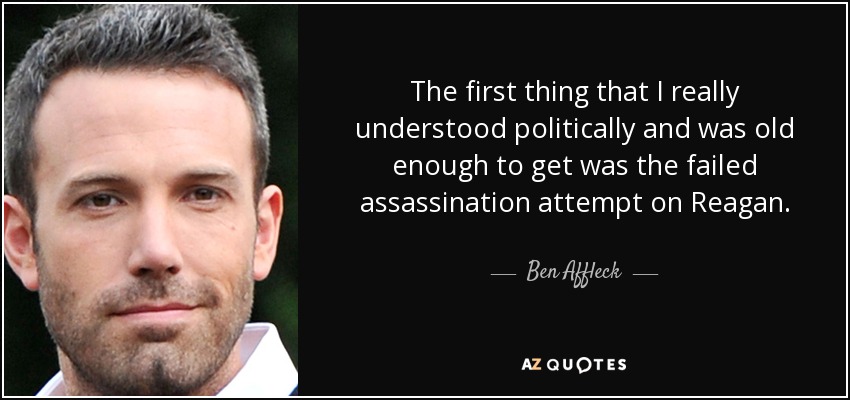 The first thing that I really understood politically and was old enough to get was the failed assassination attempt on Reagan. - Ben Affleck