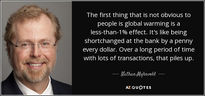 The first thing that is not obvious to people is global warming is a less-than-1% effect. It's like being shortchanged at the bank by a penny every dollar. Over a long period of time with lots of transactions, that piles up. - Nathan Myhrvold