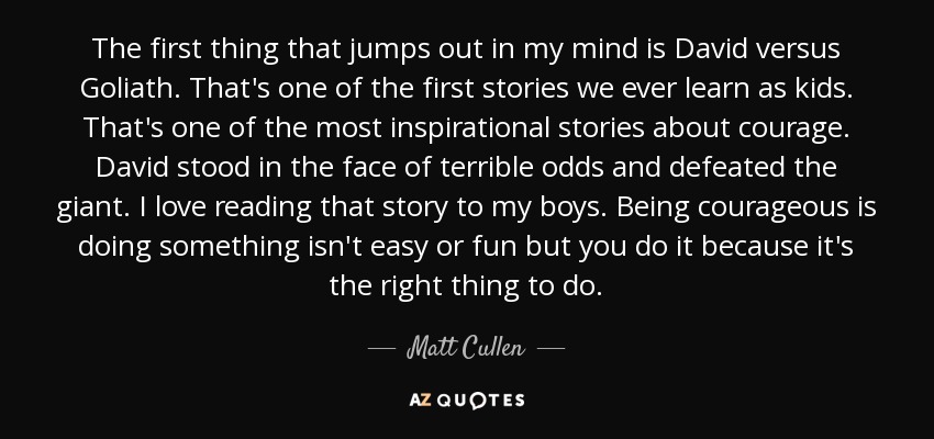 The first thing that jumps out in my mind is David versus Goliath. That's one of the first stories we ever learn as kids. That's one of the most inspirational stories about courage. David stood in the face of terrible odds and defeated the giant. I love reading that story to my boys. Being courageous is doing something isn't easy or fun but you do it because it's the right thing to do. - Matt Cullen