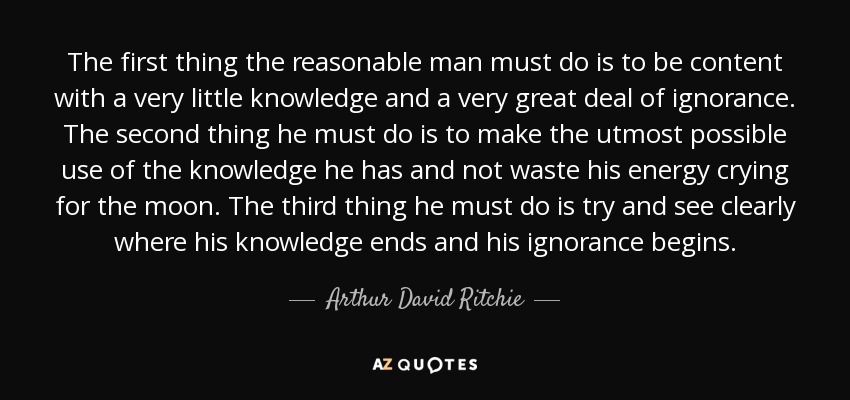 The first thing the reasonable man must do is to be content with a very little knowledge and a very great deal of ignorance. The second thing he must do is to make the utmost possible use of the knowledge he has and not waste his energy crying for the moon. The third thing he must do is try and see clearly where his knowledge ends and his ignorance begins. - Arthur David Ritchie