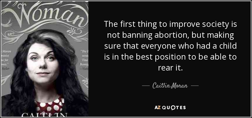 The first thing to improve society is not banning abortion, but making sure that everyone who had a child is in the best position to be able to rear it. - Caitlin Moran