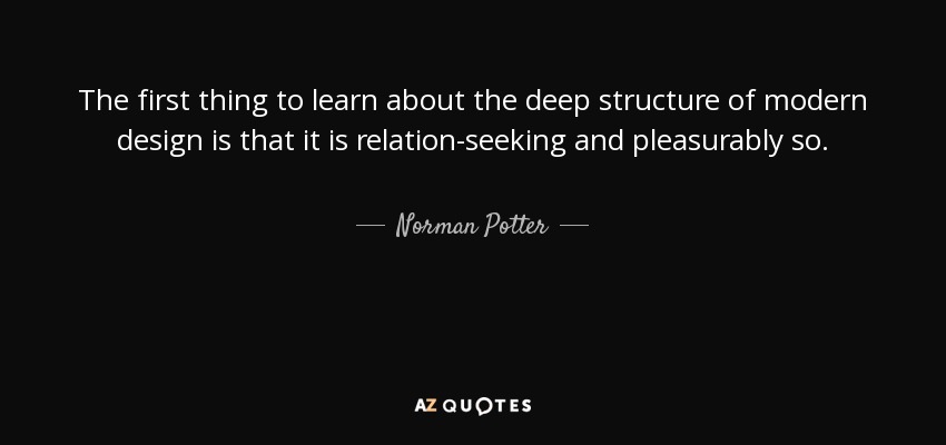 The first thing to learn about the deep structure of modern design is that it is relation-seeking and pleasurably so. - Norman Potter
