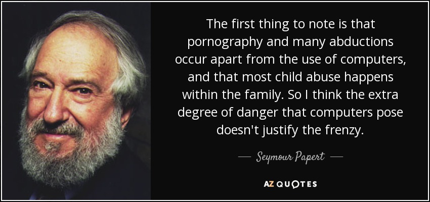 The first thing to note is that pornography and many abductions occur apart from the use of computers, and that most child abuse happens within the family. So I think the extra degree of danger that computers pose doesn't justify the frenzy. - Seymour Papert
