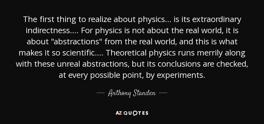 The first thing to realize about physics ... is its extraordinary indirectness.... For physics is not about the real world, it is about 
