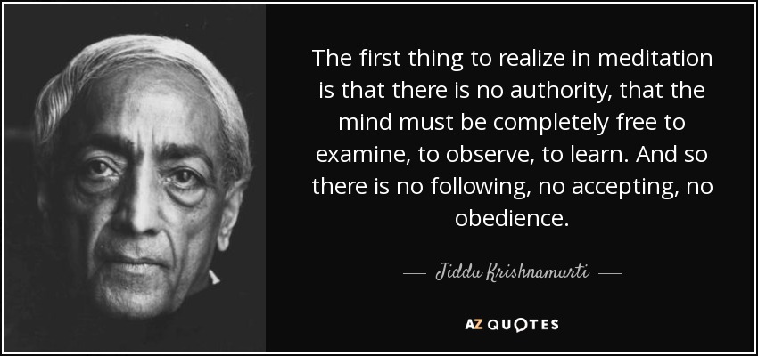 The first thing to realize in meditation is that there is no authority, that the mind must be completely free to examine, to observe, to learn. And so there is no following, no accepting, no obedience. - Jiddu Krishnamurti