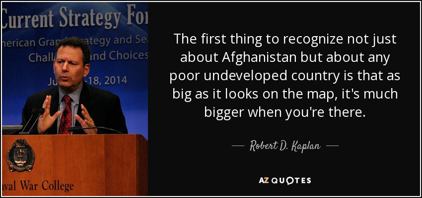 The first thing to recognize not just about Afghanistan but about any poor undeveloped country is that as big as it looks on the map, it's much bigger when you're there. - Robert D. Kaplan