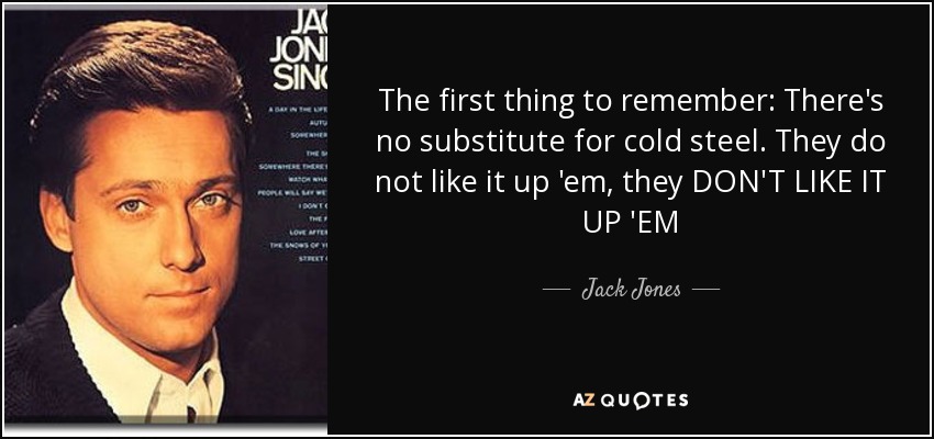 The first thing to remember: There's no substitute for cold steel. They do not like it up 'em, they DON'T LIKE IT UP 'EM - Jack Jones