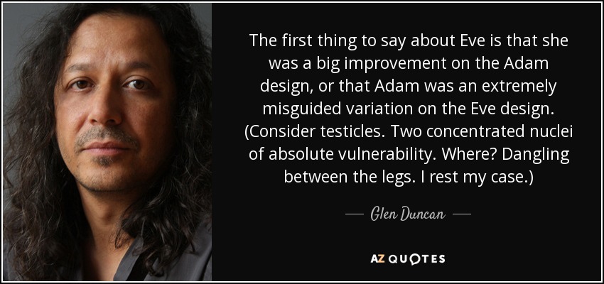 The first thing to say about Eve is that she was a big improvement on the Adam design, or that Adam was an extremely misguided variation on the Eve design. (Consider testicles. Two concentrated nuclei of absolute vulnerability. Where? Dangling between the legs. I rest my case.) - Glen Duncan