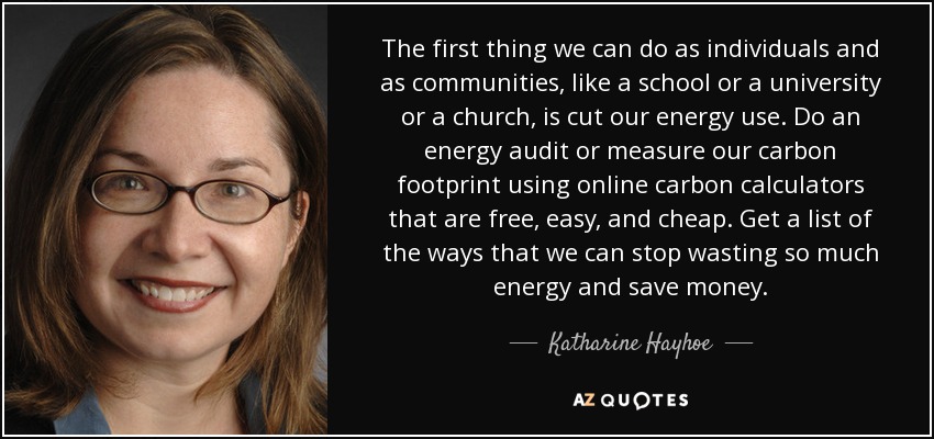 The first thing we can do as individuals and as communities, like a school or a university or a church, is cut our energy use. Do an energy audit or measure our carbon footprint using online carbon calculators that are free, easy, and cheap. Get a list of the ways that we can stop wasting so much energy and save money. - Katharine Hayhoe