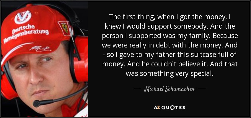 The first thing, when I got the money, I knew I would support somebody. And the person I supported was my family. Because we were really in debt with the money. And - so I gave to my father this suitcase full of money. And he couldn't believe it. And that was something very special. - Michael Schumacher