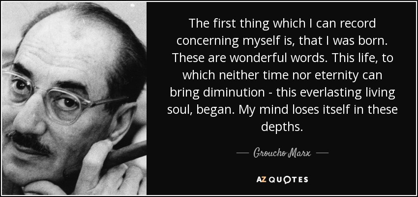 The first thing which I can record concerning myself is, that I was born. These are wonderful words. This life, to which neither time nor eternity can bring diminution - this everlasting living soul, began. My mind loses itself in these depths. - Groucho Marx