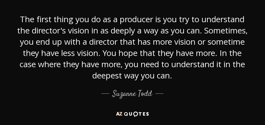 The first thing you do as a producer is you try to understand the director's vision in as deeply a way as you can. Sometimes, you end up with a director that has more vision or sometime they have less vision. You hope that they have more. In the case where they have more, you need to understand it in the deepest way you can. - Suzanne Todd