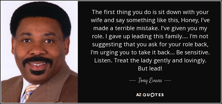 The first thing you do is sit down with your wife and say something like this, Honey, I've made a terrible mistake. I've given you my role. I gave up leading this family. ... I'm not suggesting that you ask for your role back, I'm urging you to take it back ... Be sensitive. Listen. Treat the lady gently and lovingly. But lead! - Tony Evans