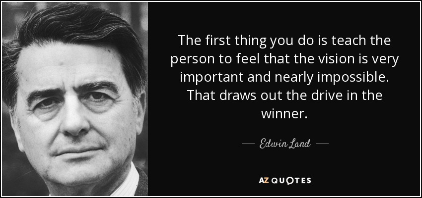 The first thing you do is teach the person to feel that the vision is very important and nearly impossible. That draws out the drive in the winner. - Edwin Land