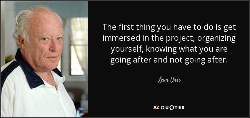 The first thing you have to do is get immersed in the project, organizing yourself, knowing what you are going after and not going after. - Leon Uris