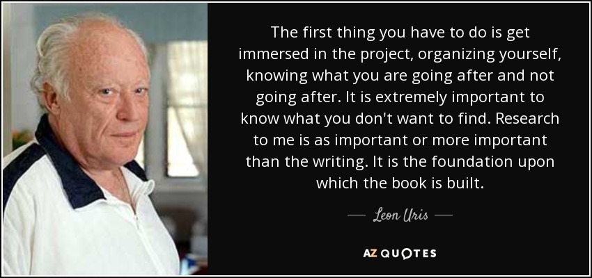 The first thing you have to do is get immersed in the project, organizing yourself, knowing what you are going after and not going after. It is extremely important to know what you don't want to find. Research to me is as important or more important than the writing. It is the foundation upon which the book is built. - Leon Uris