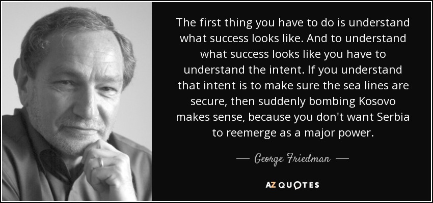 The first thing you have to do is understand what success looks like. And to understand what success looks like you have to understand the intent. If you understand that intent is to make sure the sea lines are secure, then suddenly bombing Kosovo makes sense, because you don't want Serbia to reemerge as a major power. - George Friedman