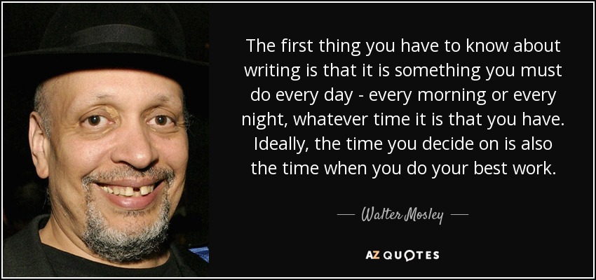 The first thing you have to know about writing is that it is something you must do every day - every morning or every night, whatever time it is that you have. Ideally, the time you decide on is also the time when you do your best work. - Walter Mosley