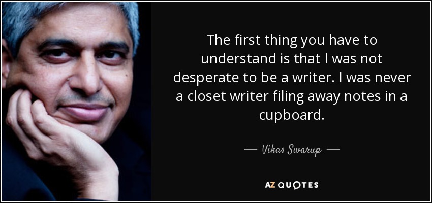 The first thing you have to understand is that I was not desperate to be a writer. I was never a closet writer filing away notes in a cupboard. - Vikas Swarup