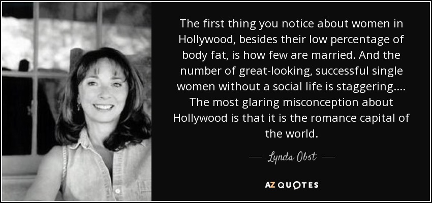 The first thing you notice about women in Hollywood, besides their low percentage of body fat, is how few are married. And the number of great-looking, successful single women without a social life is staggering. ... The most glaring misconception about Hollywood is that it is the romance capital of the world. - Lynda Obst