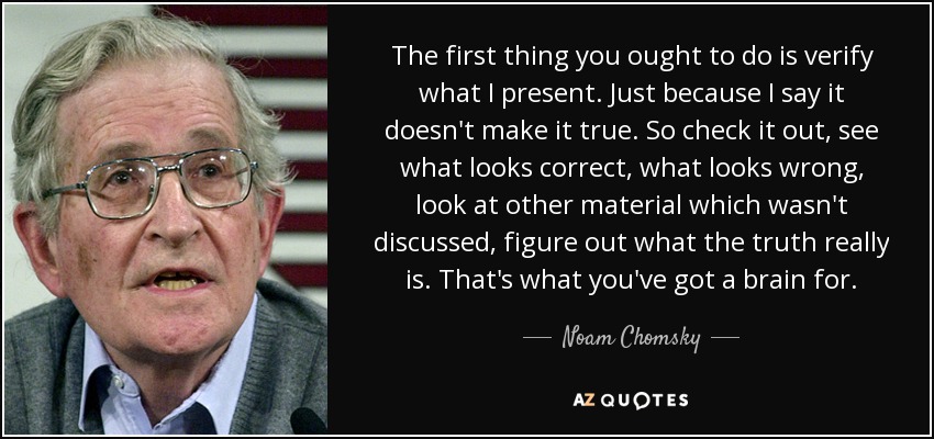 The first thing you ought to do is verify what I present. Just because I say it doesn't make it true. So check it out, see what looks correct, what looks wrong, look at other material which wasn't discussed, figure out what the truth really is. That's what you've got a brain for. - Noam Chomsky