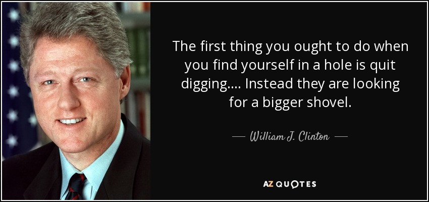 The first thing you ought to do when you find yourself in a hole is quit digging. . . . Instead they are looking for a bigger shovel. - William J. Clinton