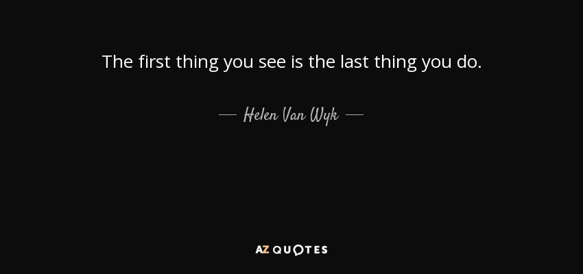 The first thing you see is the last thing you do. - Helen Van Wyk