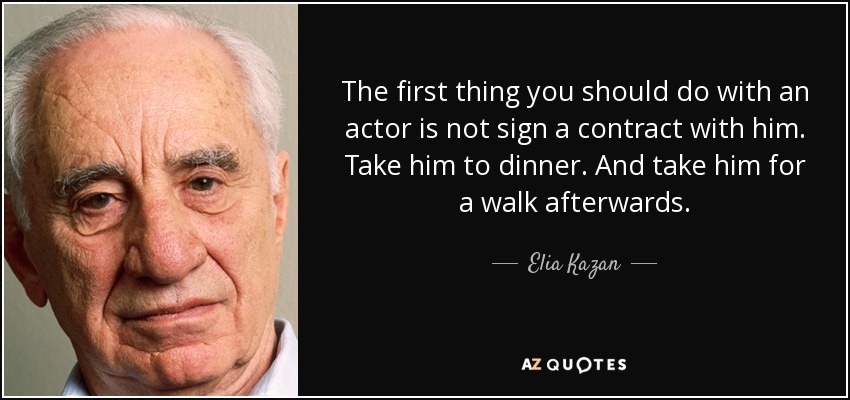 The first thing you should do with an actor is not sign a contract with him. Take him to dinner. And take him for a walk afterwards. - Elia Kazan