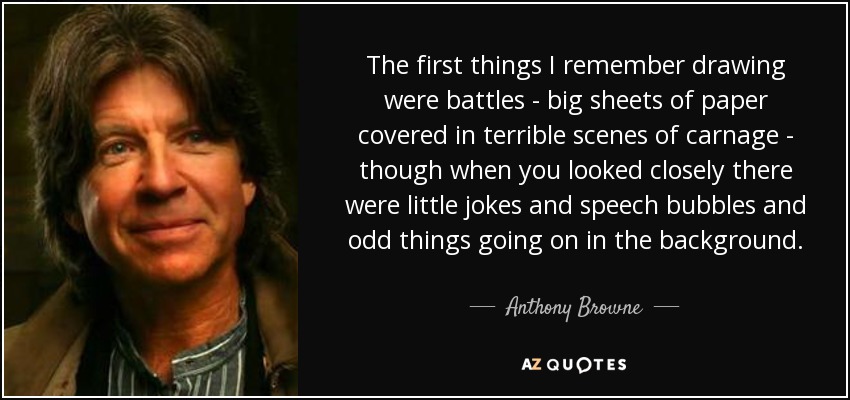 The first things I remember drawing were battles - big sheets of paper covered in terrible scenes of carnage - though when you looked closely there were little jokes and speech bubbles and odd things going on in the background. - Anthony Browne