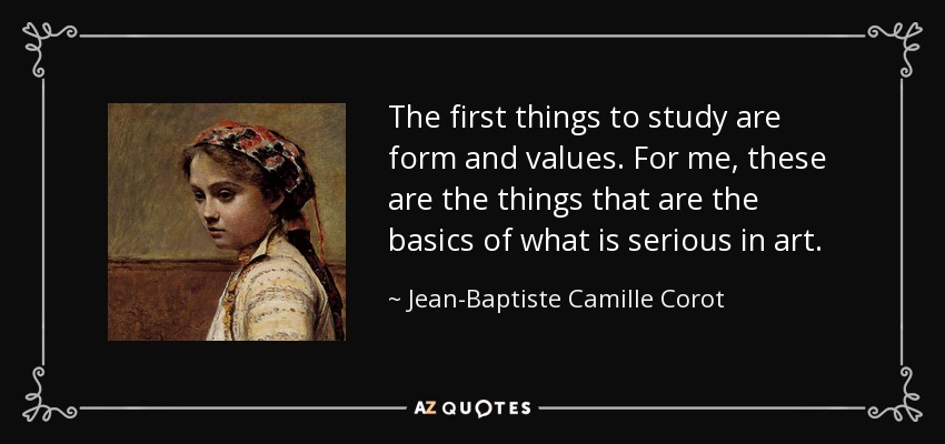 The first things to study are form and values. For me, these are the things that are the basics of what is serious in art. - Jean-Baptiste Camille Corot