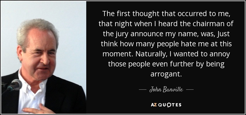 The first thought that occurred to me, that night when I heard the chairman of the jury announce my name, was, Just think how many people hate me at this moment. Naturally, I wanted to annoy those people even further by being arrogant. - John Banville