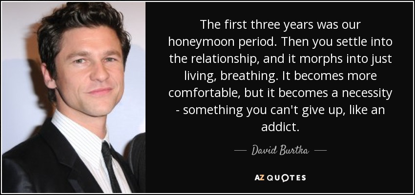 The first three years was our honeymoon period. Then you settle into the relationship, and it morphs into just living, breathing. It becomes more comfortable, but it becomes a necessity - something you can't give up, like an addict. - David Burtka