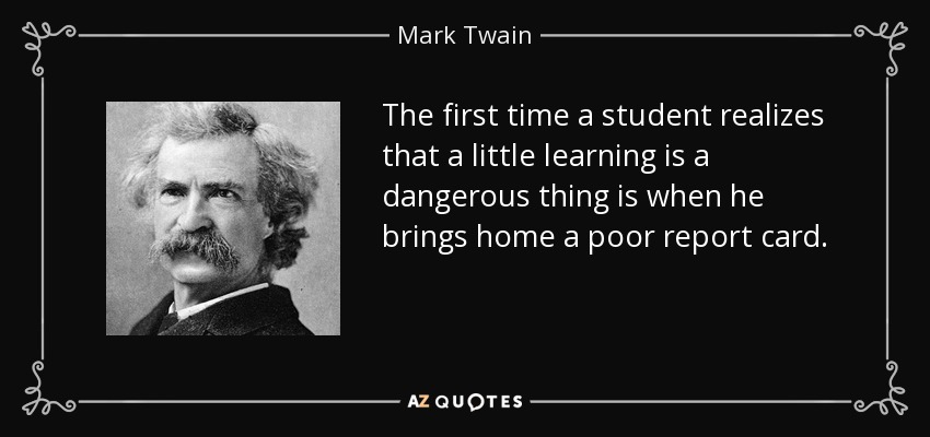 The first time a student realizes that a little learning is a dangerous thing is when he brings home a poor report card. - Mark Twain