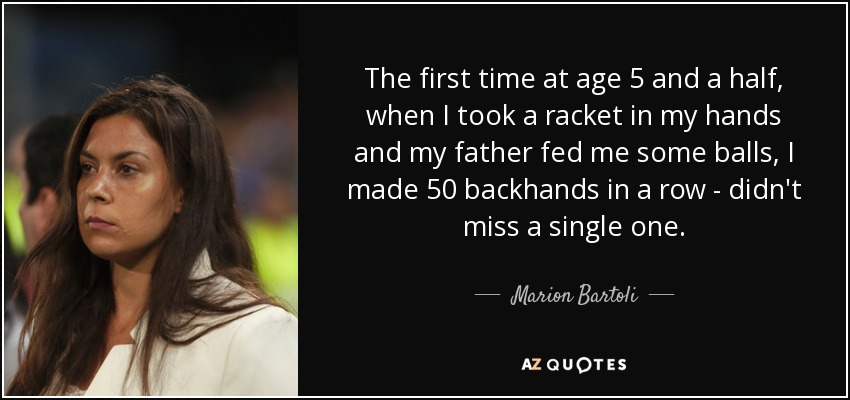 The first time at age 5 and a half, when I took a racket in my hands and my father fed me some balls, I made 50 backhands in a row - didn't miss a single one. - Marion Bartoli