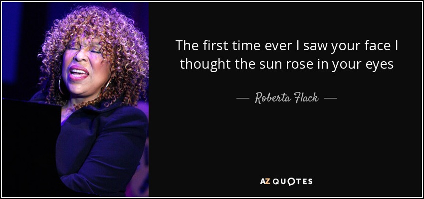 The first time ever I saw your face I thought the sun rose in your eyes - Roberta Flack