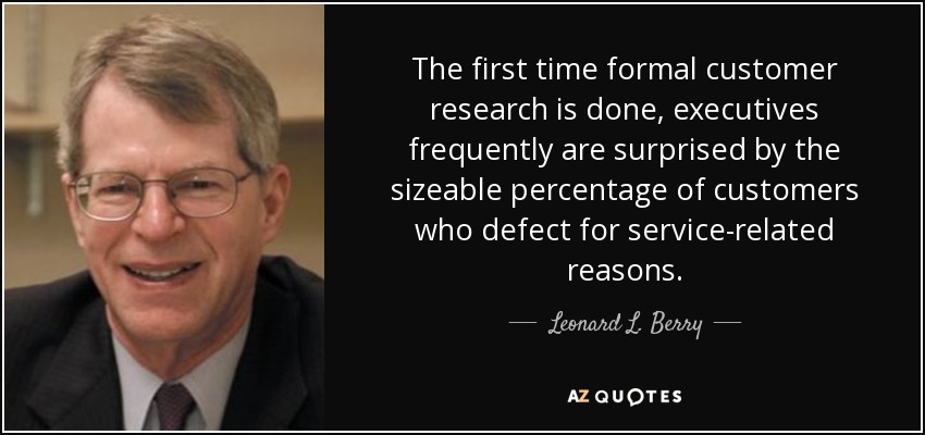 The first time formal customer research is done, executives frequently are surprised by the sizeable percentage of customers who defect for service-related reasons. - Leonard L. Berry