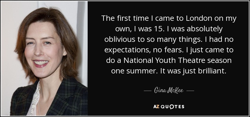 The first time I came to London on my own, I was 15. I was absolutely oblivious to so many things. I had no expectations, no fears. I just came to do a National Youth Theatre season one summer. It was just brilliant. - Gina McKee